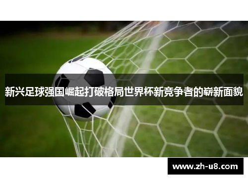 新兴足球强国崛起打破格局世界杯新竞争者的崭新面貌