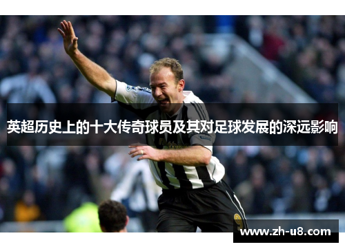 英超历史上的十大传奇球员及其对足球发展的深远影响