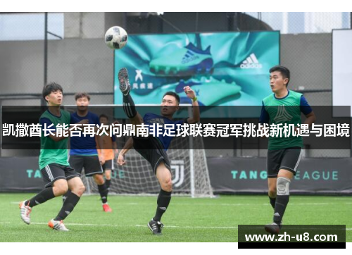 凯撒酋长能否再次问鼎南非足球联赛冠军挑战新机遇与困境