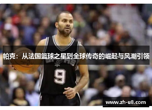 帕克：从法国篮球之星到全球传奇的崛起与风潮引领