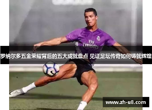 罗纳尔多五金荣耀背后的五大成就盘点 见证足坛传奇如何铸就辉煌