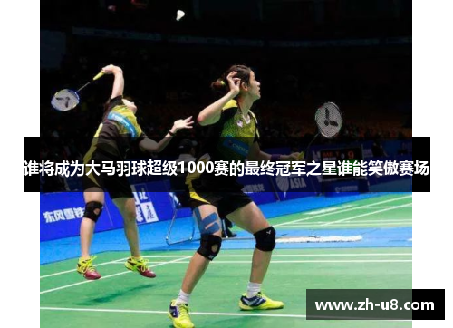 谁将成为大马羽球超级1000赛的最终冠军之星谁能笑傲赛场