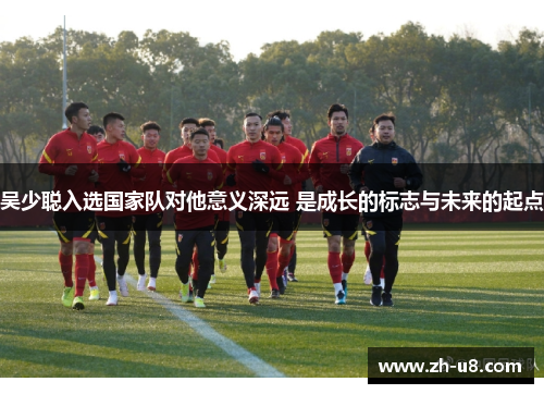 吴少聪入选国家队对他意义深远 是成长的标志与未来的起点