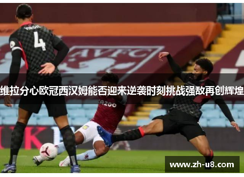 维拉分心欧冠西汉姆能否迎来逆袭时刻挑战强敌再创辉煌