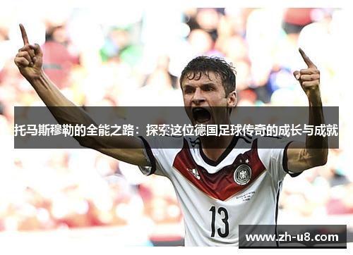 托马斯穆勒的全能之路：探索这位德国足球传奇的成长与成就