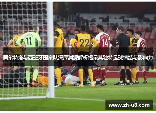 阿尔特塔与西班牙国家队深厚渊源解析揭示其独特足球情结与影响力