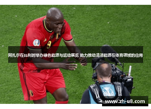 阿扎尔在比利时举办绿色能源与运动展览 助力推动清洁能源在体育领域的应用