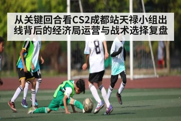 从关键回合看CS2成都站天禄小组出线背后的经济局运营与战术选择复盘